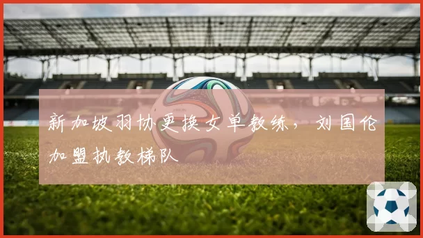 新加坡羽协更换女单教练,刘国伦加盟执教梯队