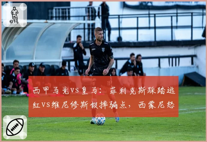 西甲马竞vs皇马：菲利克斯踩踏逃红vs维尼修斯假摔骗点，西蒙尼怒斥裁判