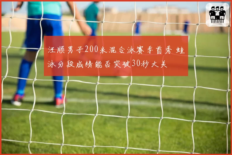汪顺男子200米混合泳赛季首秀 蛙泳分段成绩能否突破30秒大关