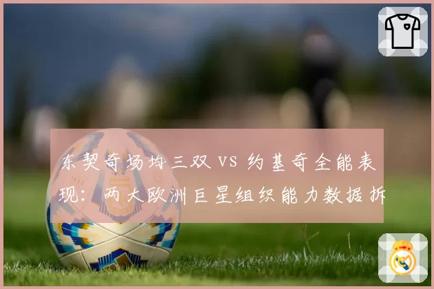 东契奇场均三双 vs 约基奇全能表现：两大欧洲巨星组织能力数据拆分对比