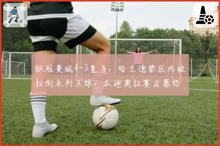 欧冠曼城4-3皇马，哈兰德禁区内被拉倒未判点球，瓜迪奥拉赛后暴怒指责