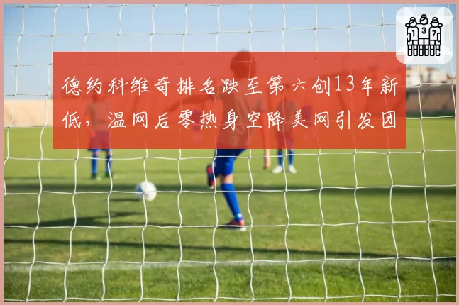 德约科维奇排名跌至第六创13年新低，温网后零热身空降美网引发团队内讧猜测