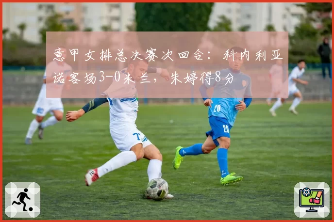 意甲女排总决赛次回合：科内利亚诺客场3-0米兰，朱婷得8分