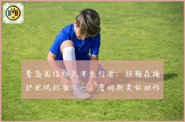 青岛国信vs天津先行者:杨瀚森掩护犯规标准不一,詹姆斯类似动作未被吹罚引裁判争议