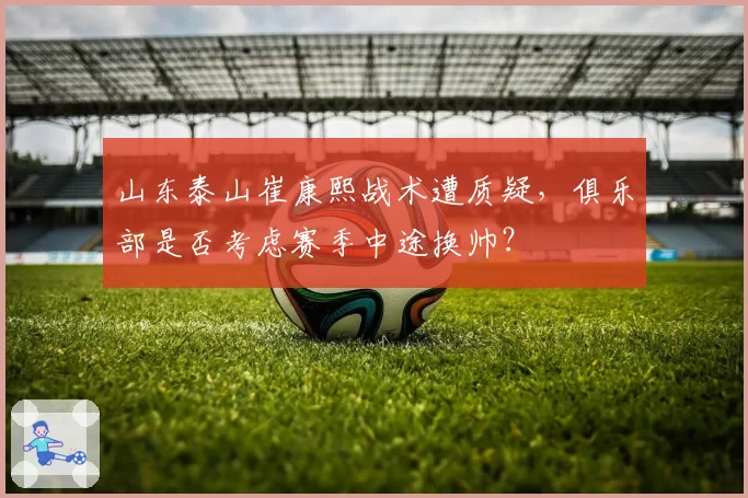 山东泰山崔康熙战术遭质疑，俱乐部是否考虑赛季中途换帅？