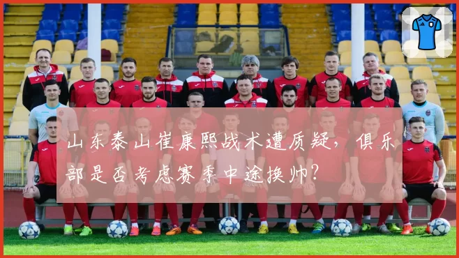 山东泰山崔康熙战术遭质疑,俱乐部是否考虑赛季中途换帅?