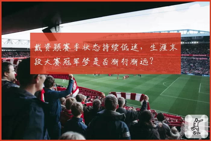 戴资颖赛季状态持续低迷，生涯末段大赛冠军梦是否渐行渐远？