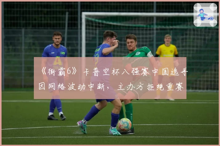 《街霸6》卡普空杯八强赛中国选手因网络波动中断，主办方拒绝重赛引众怒