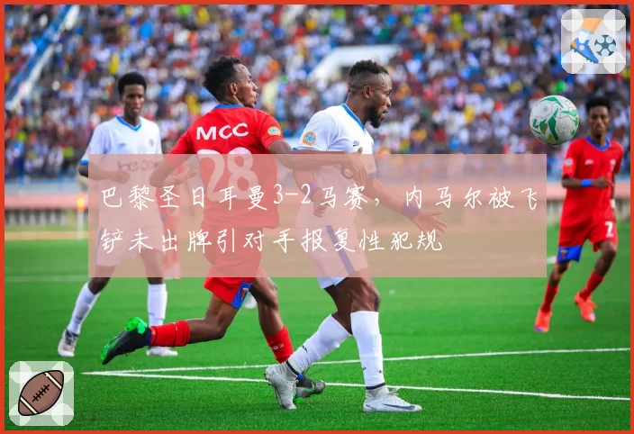 巴黎圣日耳曼3-2马赛,内马尔被飞铲未出牌引对手报复性犯规