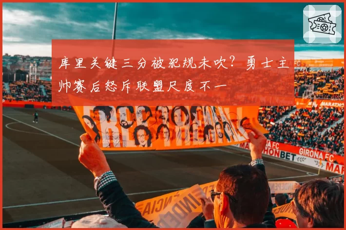 库里关键三分被犯规未吹?勇士主帅赛后怒斥联盟尺度不一