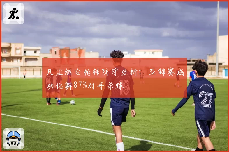凡尘组合轮转防守分析:亚锦赛成功化解87%对手杀球