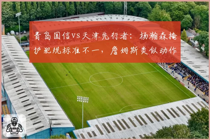 青岛国信vs天津先行者:杨瀚森掩护犯规标准不一,詹姆斯类似动作未被吹罚引裁判争议