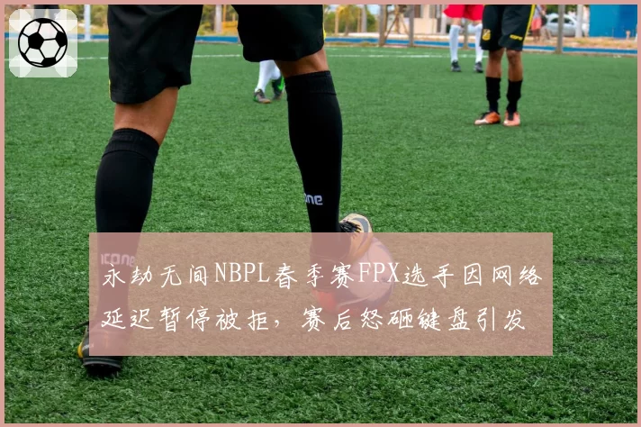 永劫无间NBPL春季赛FPX选手因网络延迟暂停被拒,赛后怒砸键盘引发冲突