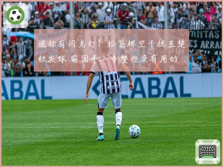 谎称有闪光灯！松岛辉空干扰王楚钦发球 前国手：净整些没有用的