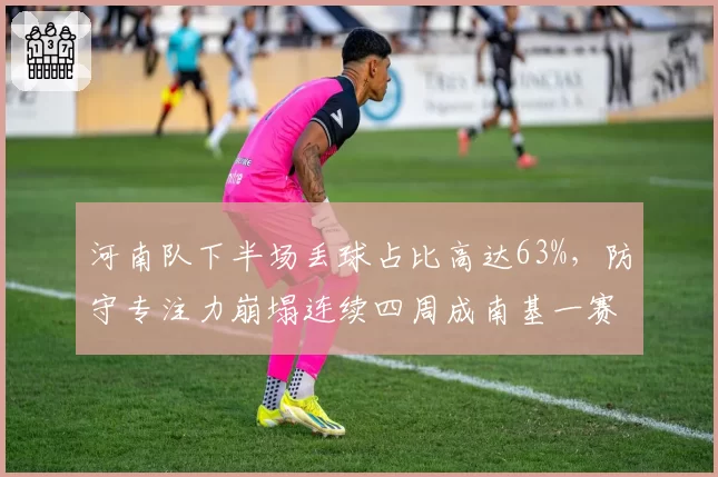 河南队下半场丢球占比高达63%,防守专注力崩塌连续四周成南基一赛后心头刺
