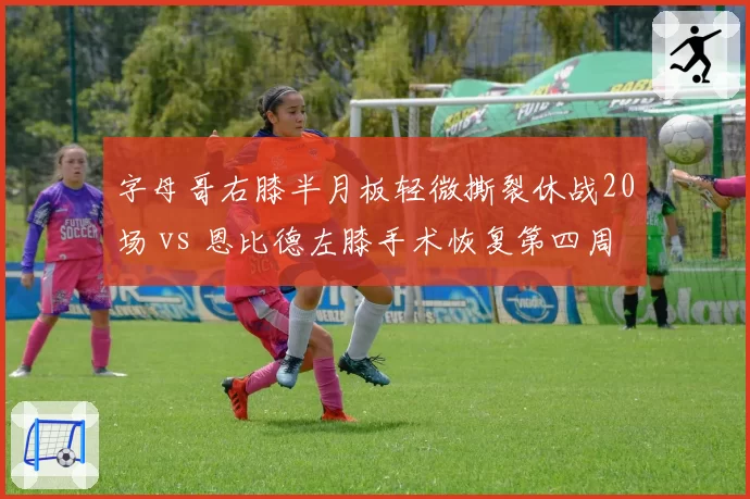 字母哥右膝半月板轻微撕裂休战20场 vs 恩比德左膝手术恢复第四周，MVP竞争因伤蒙阴影