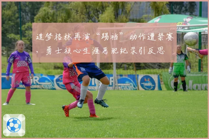 追梦格林再演“踢裆”动作遭禁赛，勇士核心生涯恶犯纪录引反思