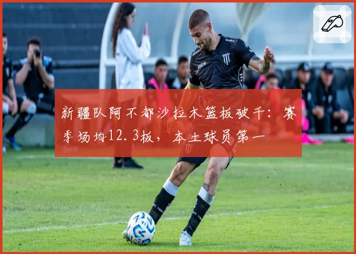 新疆队阿不都沙拉木篮板破千:赛季场均12.3板,本土球员第一