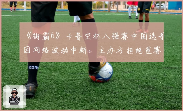 《街霸6》卡普空杯八强赛中国选手因网络波动中断，主办方拒绝重赛引众怒