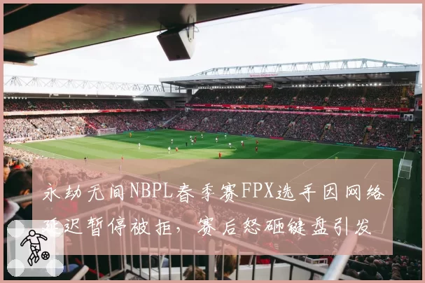 永劫无间NBPL春季赛FPX选手因网络延迟暂停被拒,赛后怒砸键盘引发冲突