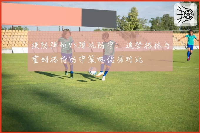 换防弹性vs蹲坑防守：追梦格林与霍姆格伦防守策略优劣对比