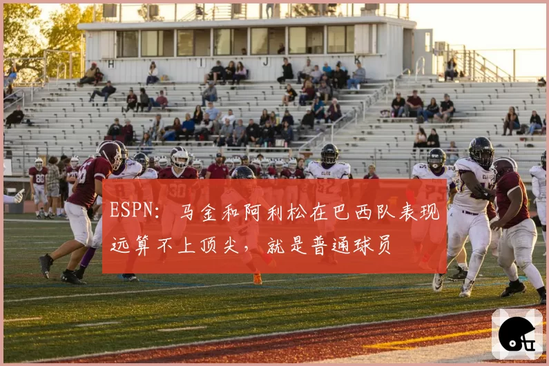ESPN:马金和阿利松在巴西队表现远算不上顶尖,就是普通球员