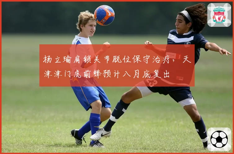 杨立瑜肩锁关节脱位保守治疗，天津津门虎前锋预计八月底复出