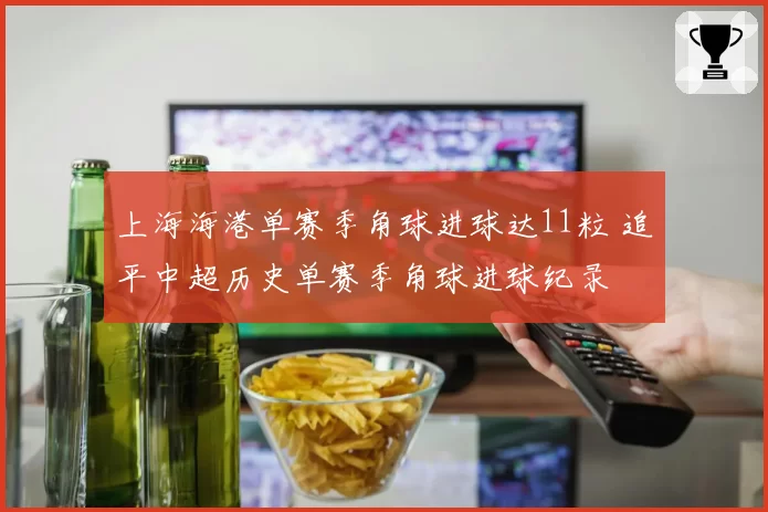 上海海港单赛季角球进球达11粒 追平中超历史单赛季角球进球纪录