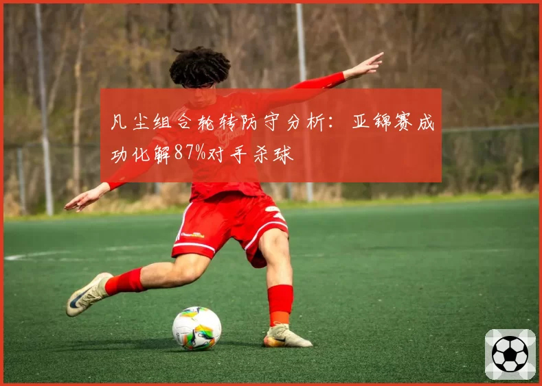 凡尘组合轮转防守分析：亚锦赛成功化解87%对手杀球