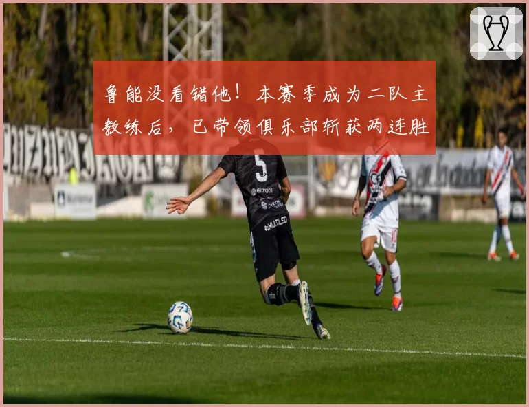鲁能没看错他！本赛季成为二队主教练后，已带领俱乐部斩获两连胜