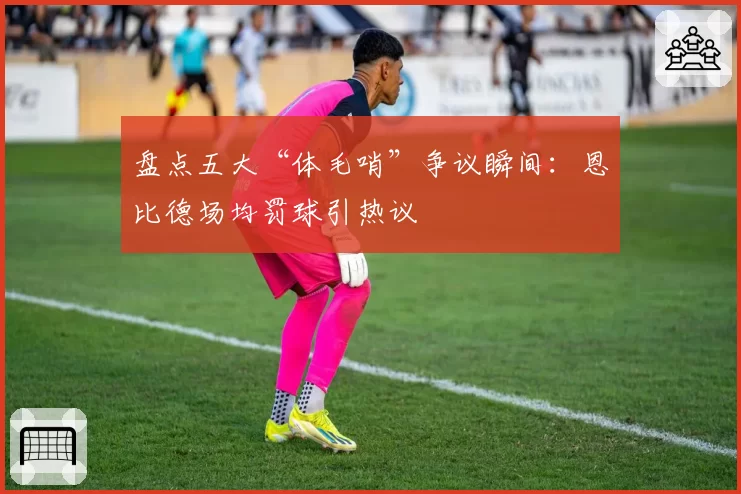 盘点五大“体毛哨”争议瞬间：恩比德场均罚球引热议