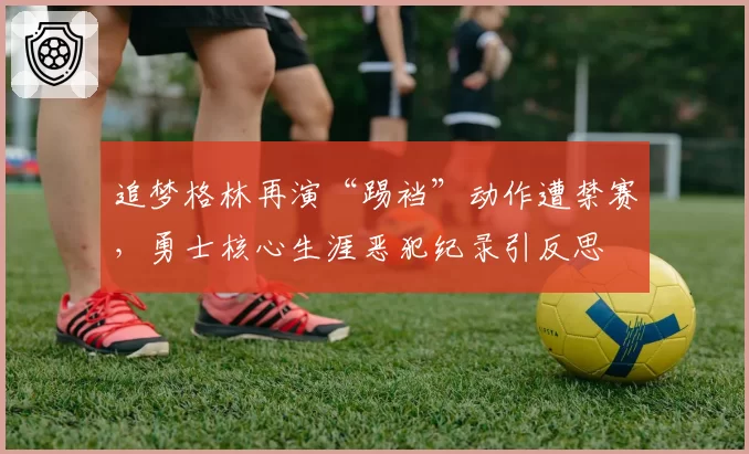 追梦格林再演“踢裆”动作遭禁赛,勇士核心生涯恶犯纪录引反思