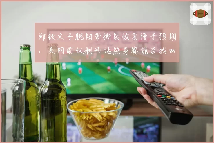 郑钦文手腕韧带撕裂恢复慢于预期,美网前仅剩两站热身赛能否找回手感?