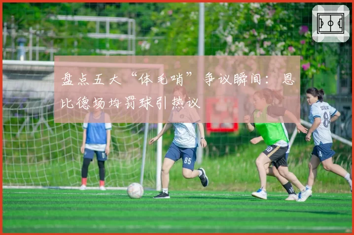 盘点五大“体毛哨”争议瞬间：恩比德场均罚球引热议