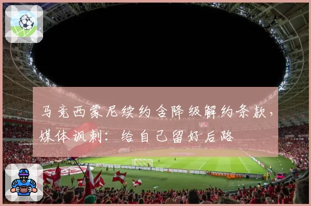 马竞西蒙尼续约含降级解约条款，媒体讽刺：给自己留好后路