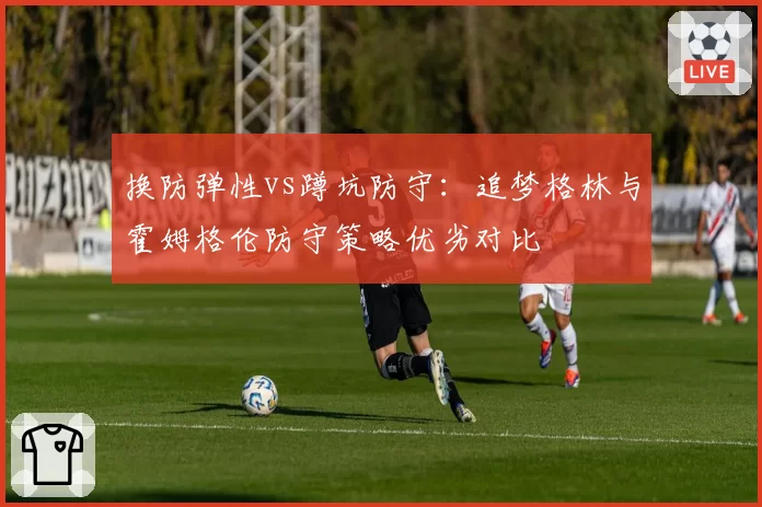 换防弹性vs蹲坑防守：追梦格林与霍姆格伦防守策略优劣对比