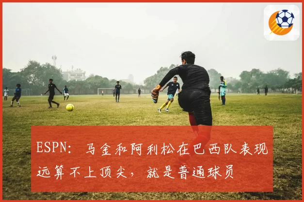 ESPN：马金和阿利松在巴西队表现远算不上顶尖，就是普通球员