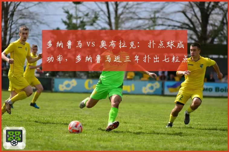 多纳鲁马 vs 奥布拉克:扑点球成功率,多纳鲁马近三年扑出七粒点球领先