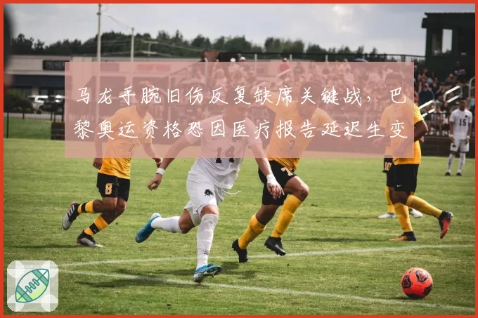 马龙手腕旧伤反复缺席关键战,巴黎奥运资格恐因医疗报告延迟生变