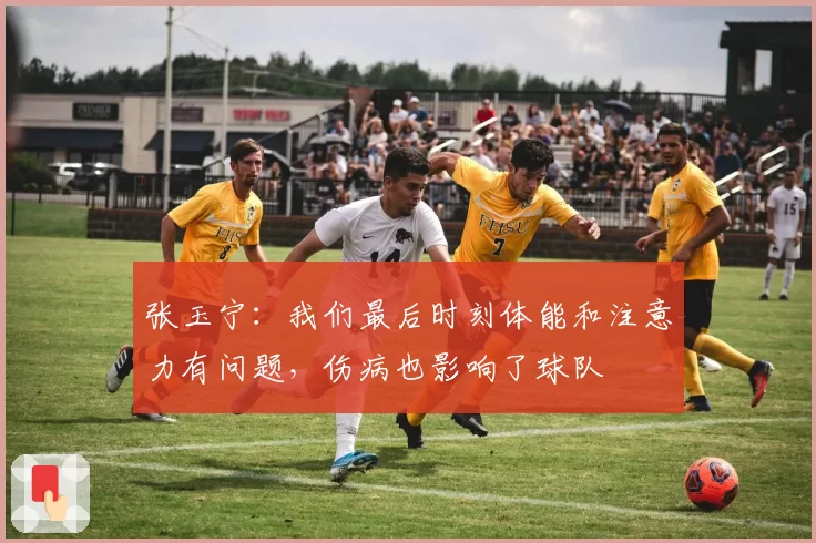 张玉宁:我们最后时刻体能和注意力有问题,伤病也影响了球队