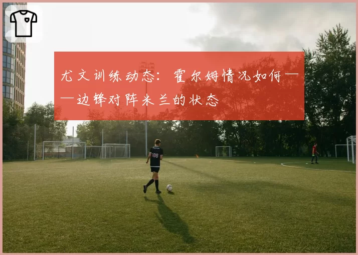 尤文训练动态:霍尔姆情况如何——边锋对阵米兰的状态
