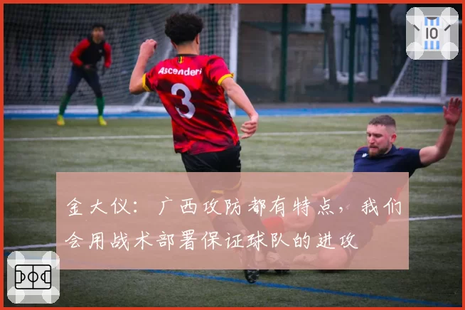 金大仪:广西攻防都有特点,我们会用战术部署保证球队的进攻