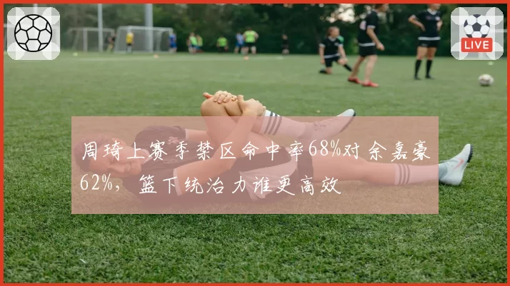 周琦上赛季禁区命中率68%对余嘉豪62%，篮下统治力谁更高效