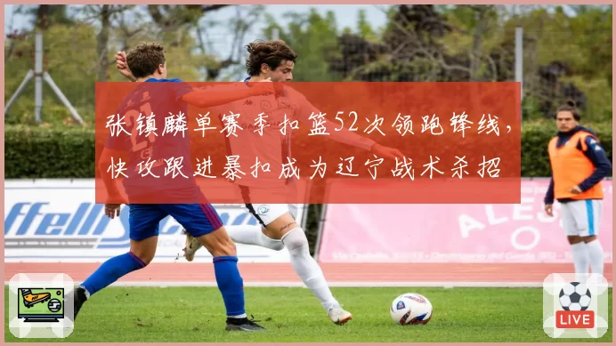 张镇麟单赛季扣篮52次领跑锋线，快攻跟进暴扣成为辽宁战术杀招