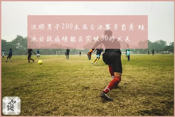 汪顺男子200米混合泳赛季首秀 蛙泳分段成绩能否突破30秒大关