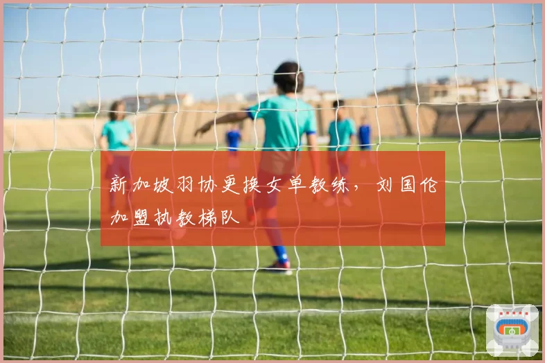 新加坡羽协更换女单教练，刘国伦加盟执教梯队