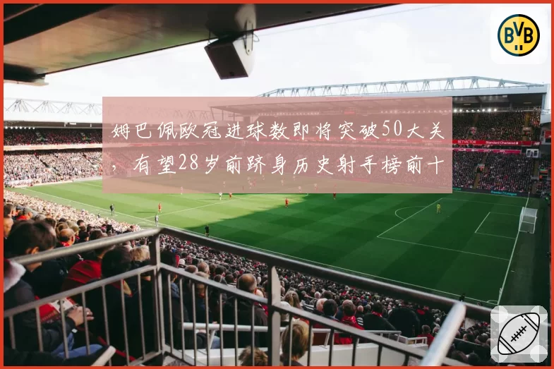 姆巴佩欧冠进球数即将突破50大关，有望28岁前跻身历史射手榜前十