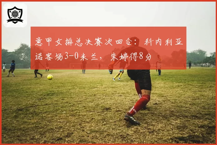 意甲女排总决赛次回合：科内利亚诺客场3-0米兰，朱婷得8分