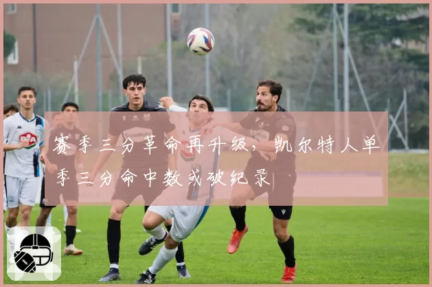 赛季三分革命再升级，凯尔特人单季三分命中数或破纪录